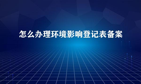 怎么办理环境影响登记表备案