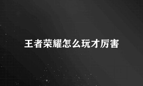 王者荣耀怎么玩才厉害