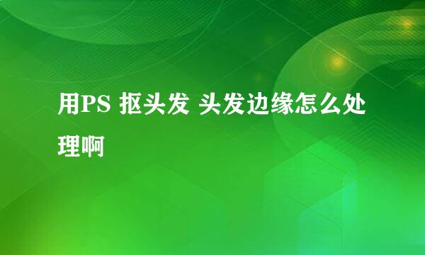 用PS 抠头发 头发边缘怎么处理啊