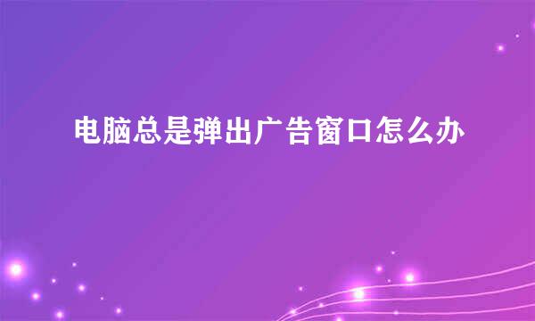电脑总是弹出广告窗口怎么办