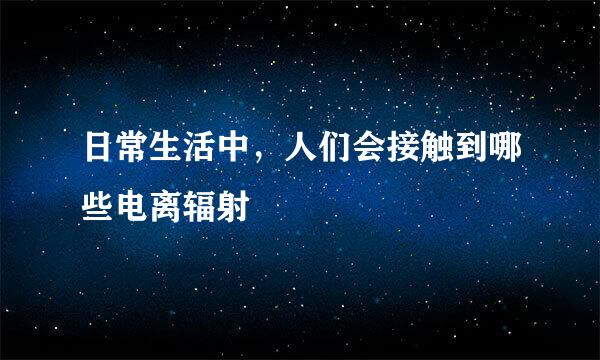 日常生活中，人们会接触到哪些电离辐射