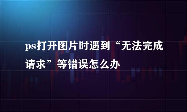 ps打开图片时遇到“无法完成请求”等错误怎么办