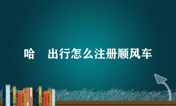 哈啰出行怎么注册顺风车