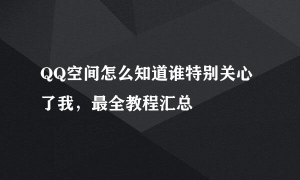 QQ空间怎么知道谁特别关心了我，最全教程汇总