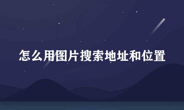 怎么用图片搜索地址和位置