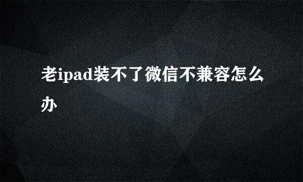 老ipad装不了微信不兼容怎么办