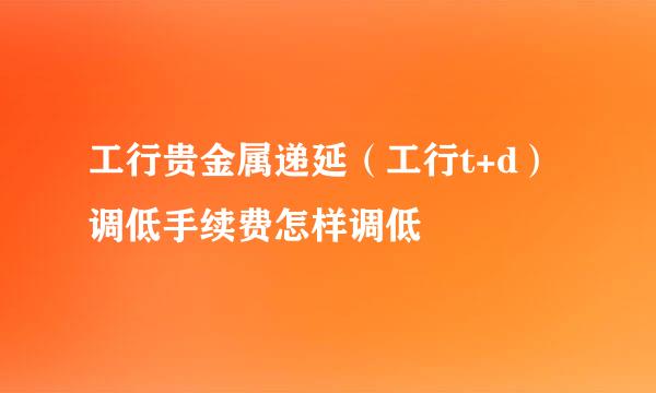 工行贵金属递延（工行t+d）调低手续费怎样调低