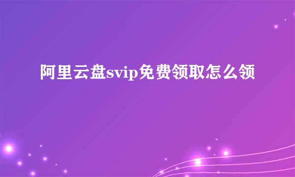 阿里云盘svip免费领取怎么领