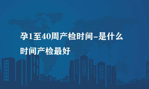 孕1至40周产检时间-是什么时间产检最好