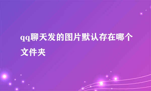 qq聊天发的图片默认存在哪个文件夹
