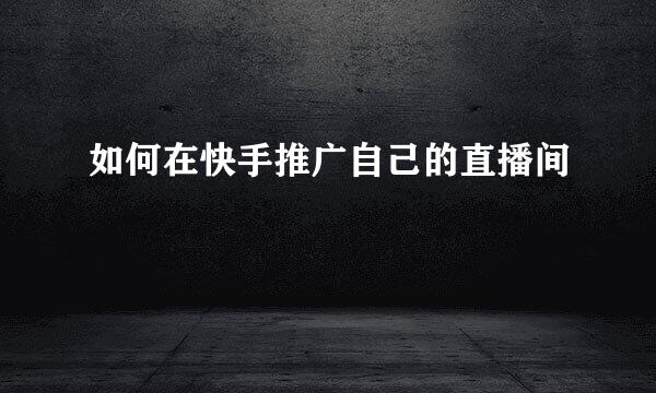 如何在快手推广自己的直播间
