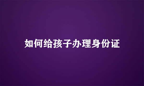 如何给孩子办理身份证