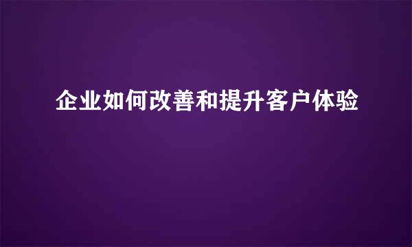 企业如何改善和提升客户体验