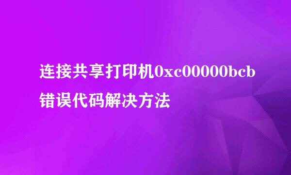 连接共享打印机0xc00000bcb错误代码解决方法