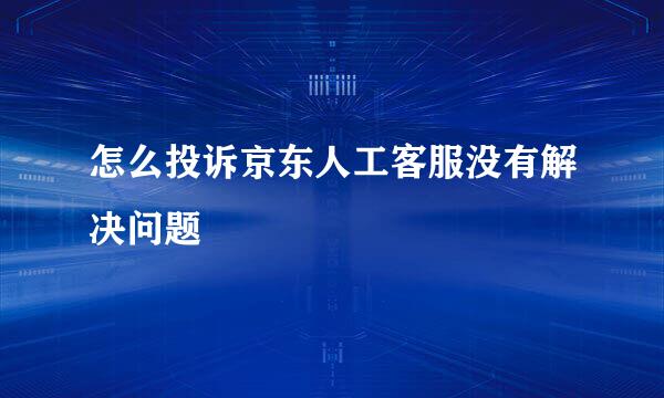 怎么投诉京东人工客服没有解决问题