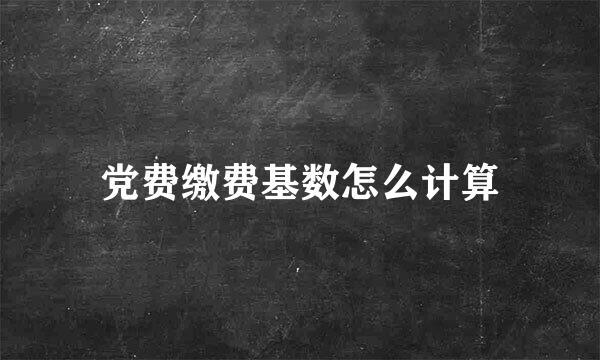 党费缴费基数怎么计算