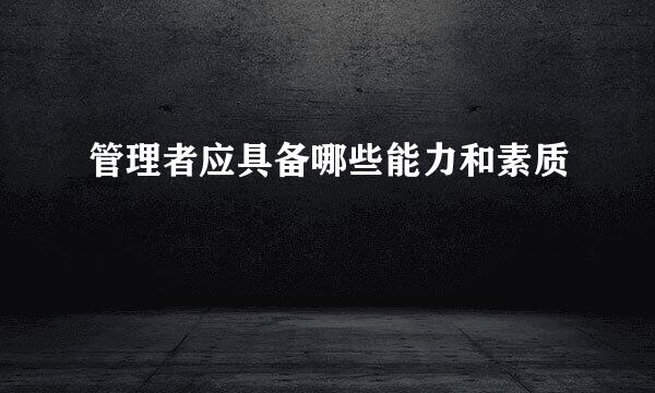 管理者应具备哪些能力和素质