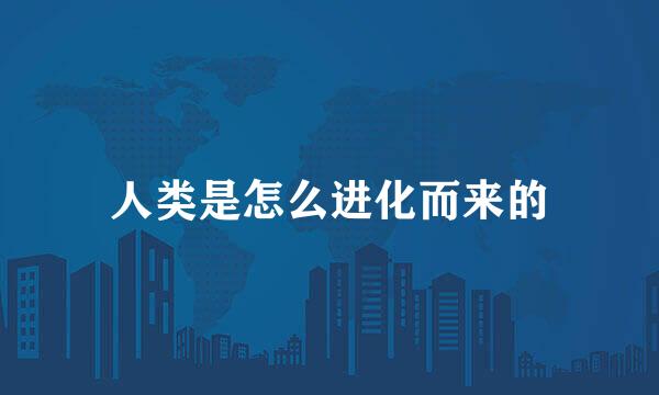 人类是怎么进化而来的