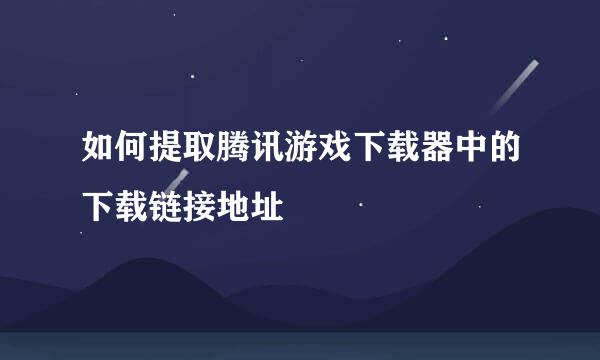 如何提取腾讯游戏下载器中的下载链接地址