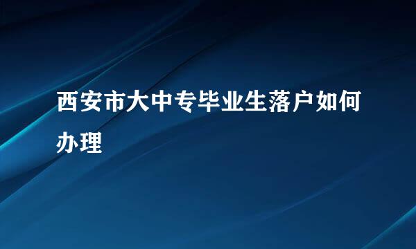 西安市大中专毕业生落户如何办理