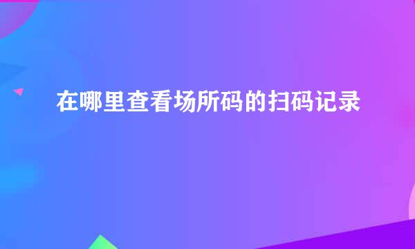 在哪里查看场所码的扫码记录