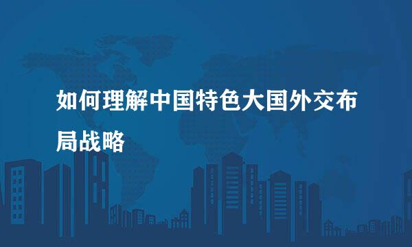 如何理解中国特色大国外交布局战略