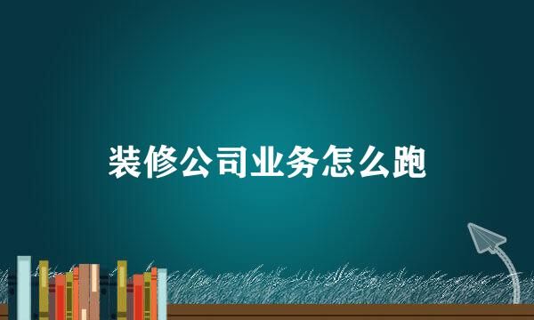 装修公司业务怎么跑
