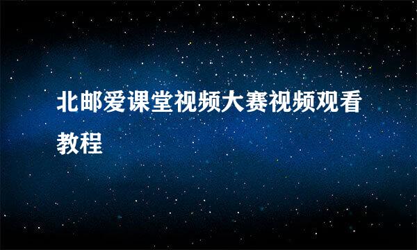 北邮爱课堂视频大赛视频观看教程