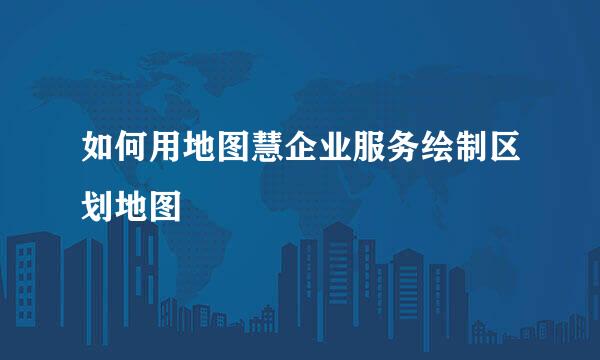 如何用地图慧企业服务绘制区划地图