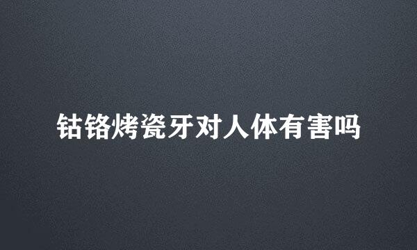 钴铬烤瓷牙对人体有害吗