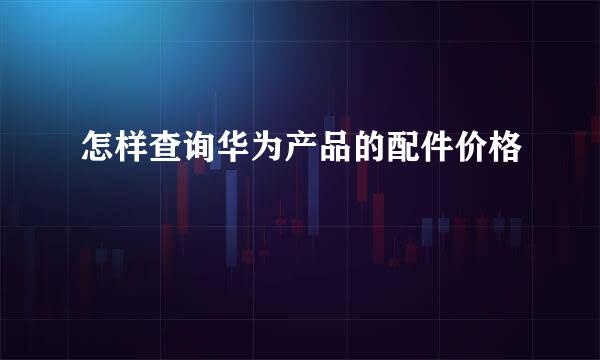 怎样查询华为产品的配件价格