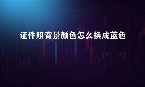 证件照背景颜色怎么换成蓝色