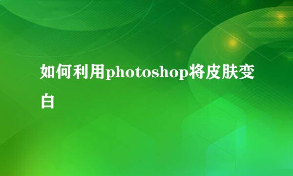 如何利用photoshop将皮肤变白
