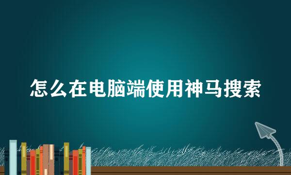 怎么在电脑端使用神马搜索