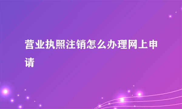 营业执照注销怎么办理网上申请