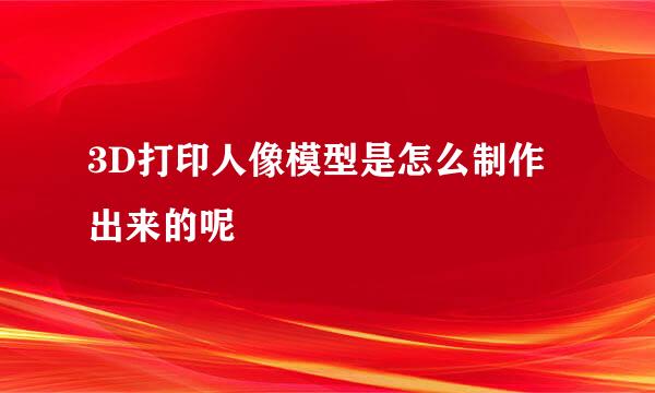 3D打印人像模型是怎么制作出来的呢