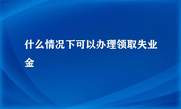 什么情况下可以办理领取失业金