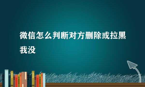 微信怎么判断对方删除或拉黑我没