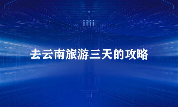 去云南旅游三天的攻略
