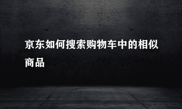京东如何搜索购物车中的相似商品
