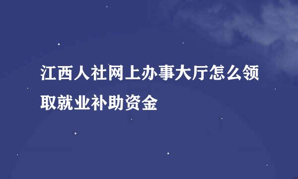 江西人社网上办事大厅怎么领取就业补助资金