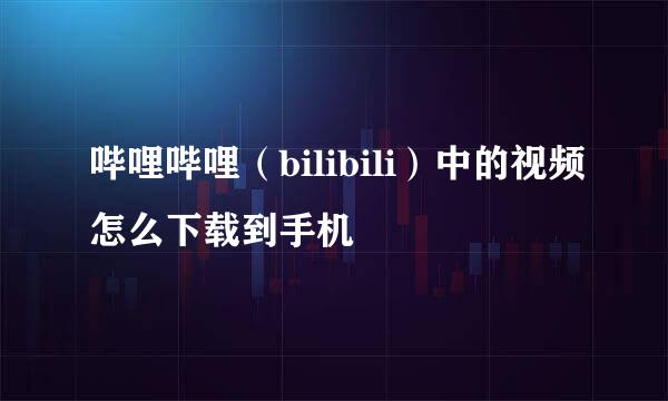 哔哩哔哩（bilibili）中的视频怎么下载到手机