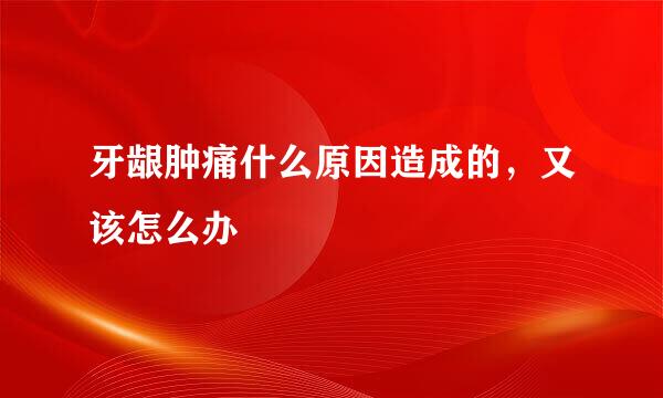 牙龈肿痛什么原因造成的，又该怎么办