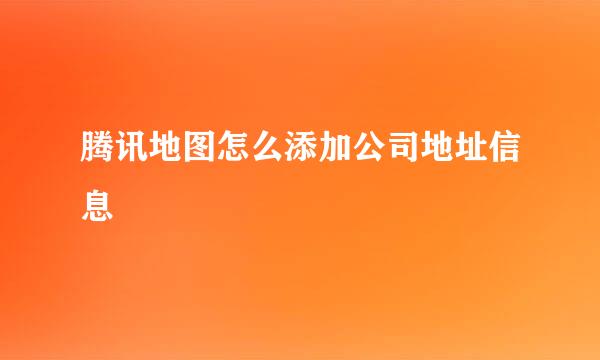 腾讯地图怎么添加公司地址信息