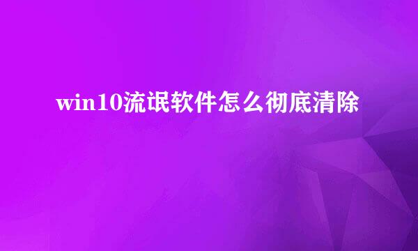 win10流氓软件怎么彻底清除