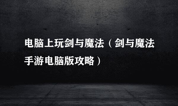 电脑上玩剑与魔法（剑与魔法手游电脑版攻略）