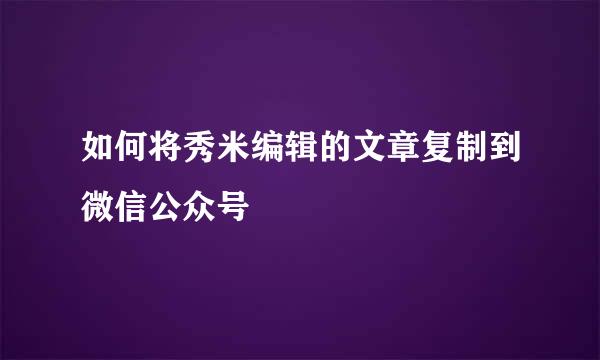 如何将秀米编辑的文章复制到微信公众号