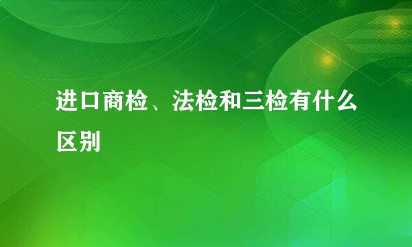进口商检、法检和三检有什么区别