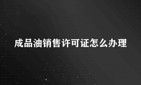 成品油销售许可证怎么办理
