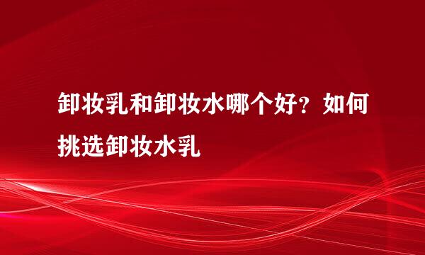 卸妆乳和卸妆水哪个好？如何挑选卸妆水乳